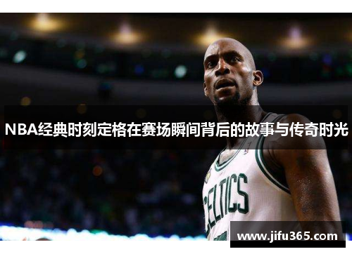 NBA经典时刻定格在赛场瞬间背后的故事与传奇时光
